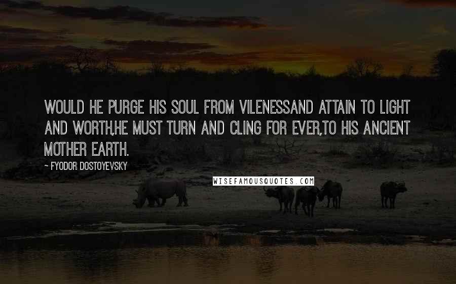 Fyodor Dostoyevsky Quotes: Would he purge his soul from vilenessAnd attain to light and worth,He must turn and cling for ever,To his ancient Mother Earth.