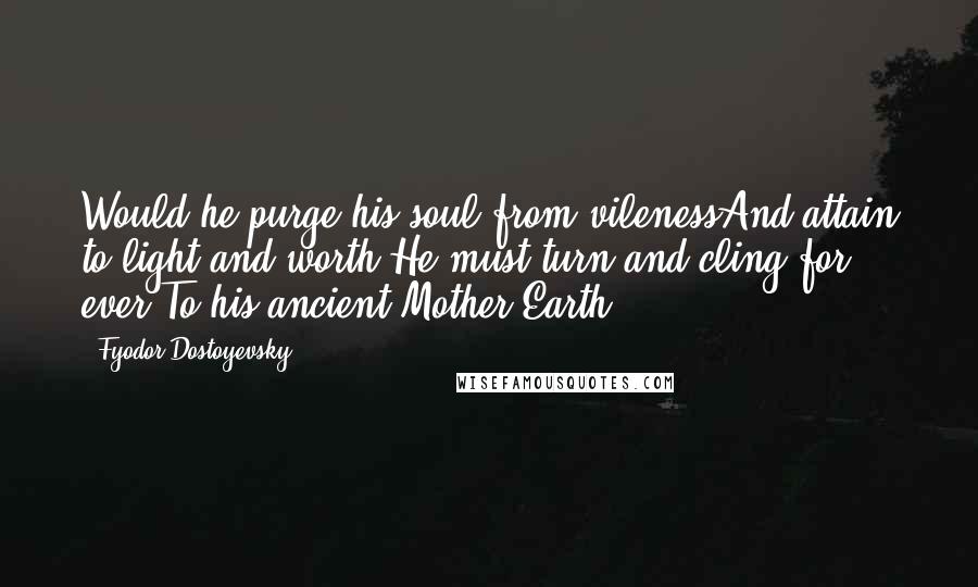 Fyodor Dostoyevsky Quotes: Would he purge his soul from vilenessAnd attain to light and worth,He must turn and cling for ever,To his ancient Mother Earth.