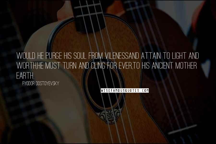 Fyodor Dostoyevsky Quotes: Would he purge his soul from vilenessAnd attain to light and worth,He must turn and cling for ever,To his ancient Mother Earth.