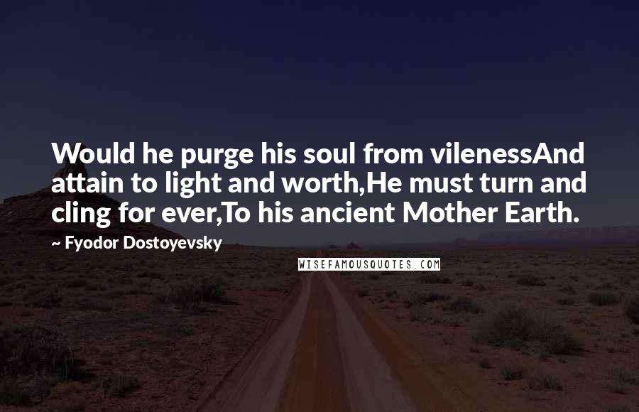 Fyodor Dostoyevsky Quotes: Would he purge his soul from vilenessAnd attain to light and worth,He must turn and cling for ever,To his ancient Mother Earth.