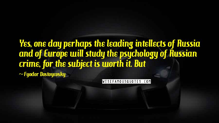 Fyodor Dostoyevsky Quotes: Yes, one day perhaps the leading intellects of Russia and of Europe will study the psychology of Russian crime, for the subject is worth it. But