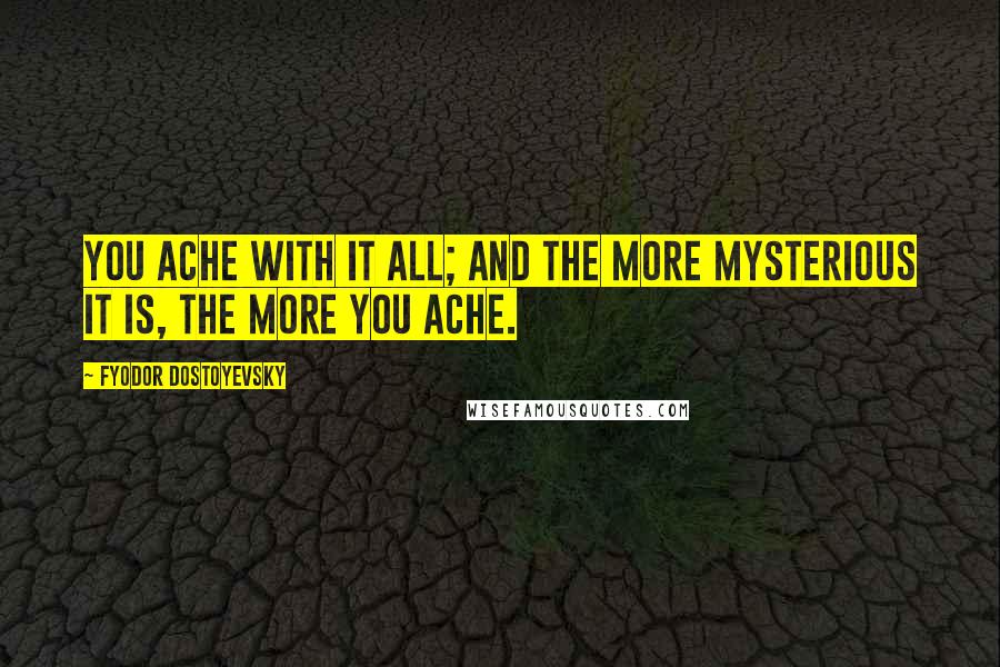 Fyodor Dostoyevsky Quotes: You ache with it all; and the more mysterious it is, the more you ache.