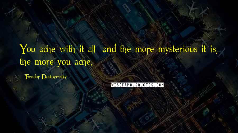 Fyodor Dostoyevsky Quotes: You ache with it all; and the more mysterious it is, the more you ache.