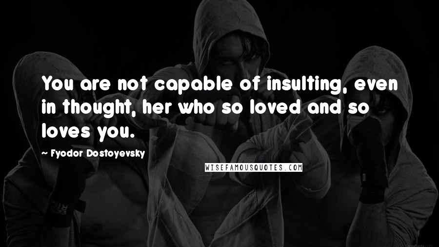 Fyodor Dostoyevsky Quotes: You are not capable of insulting, even in thought, her who so loved and so loves you.