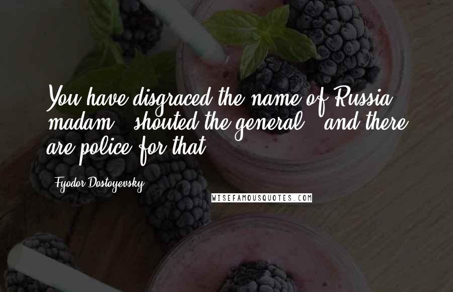 Fyodor Dostoyevsky Quotes: You have disgraced the name of Russia, madam!" shouted the general, "and there are police for that!