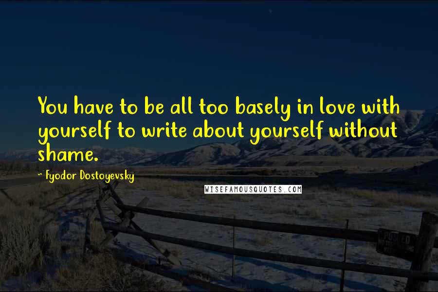 Fyodor Dostoyevsky Quotes: You have to be all too basely in love with yourself to write about yourself without shame.