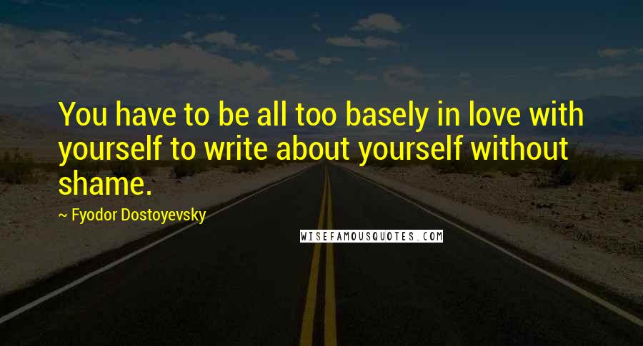 Fyodor Dostoyevsky Quotes: You have to be all too basely in love with yourself to write about yourself without shame.