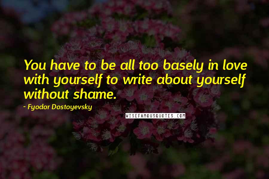 Fyodor Dostoyevsky Quotes: You have to be all too basely in love with yourself to write about yourself without shame.