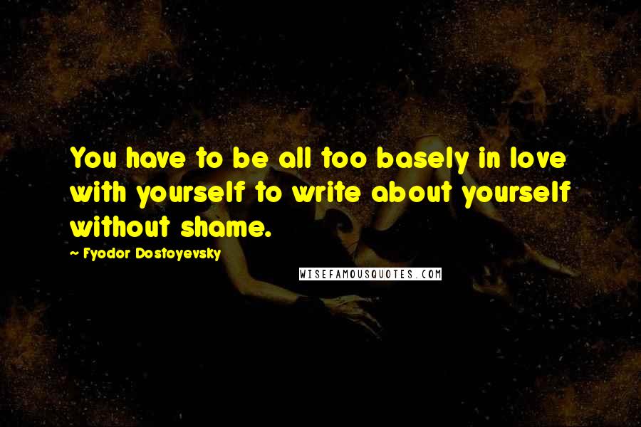 Fyodor Dostoyevsky Quotes: You have to be all too basely in love with yourself to write about yourself without shame.