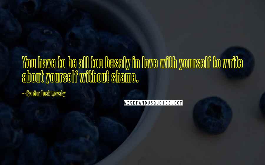 Fyodor Dostoyevsky Quotes: You have to be all too basely in love with yourself to write about yourself without shame.