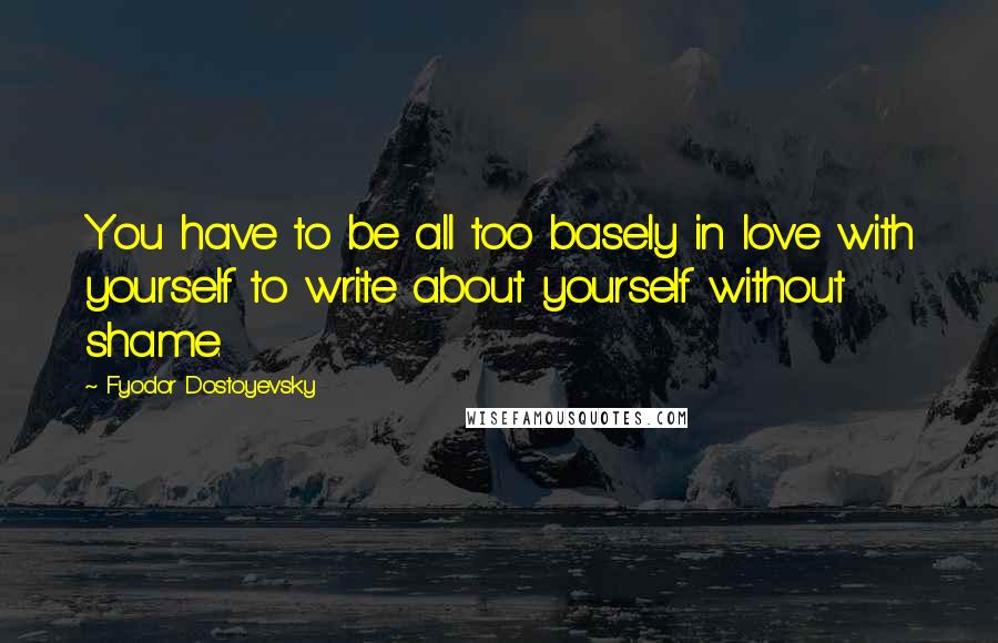 Fyodor Dostoyevsky Quotes: You have to be all too basely in love with yourself to write about yourself without shame.