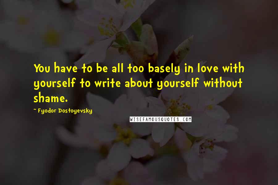 Fyodor Dostoyevsky Quotes: You have to be all too basely in love with yourself to write about yourself without shame.