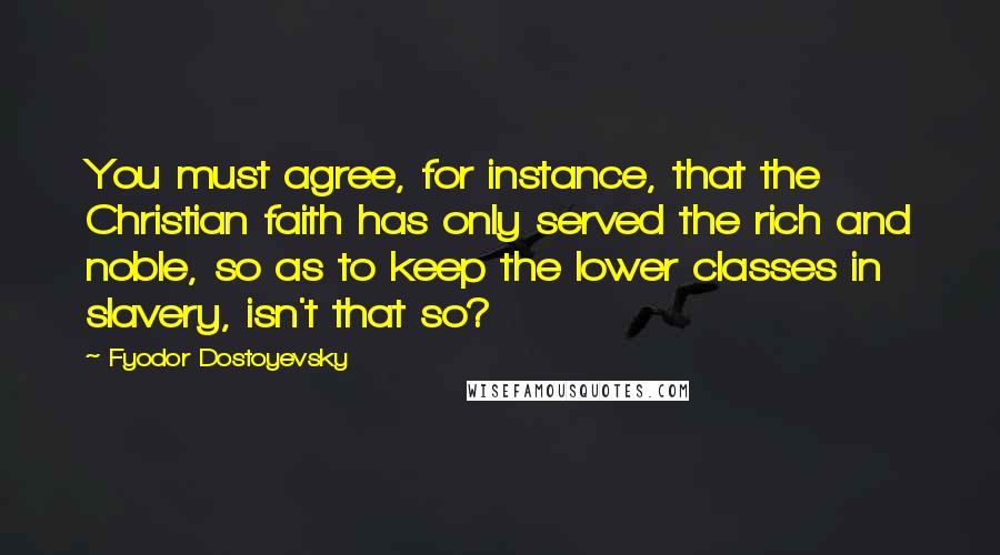 Fyodor Dostoyevsky Quotes: You must agree, for instance, that the Christian faith has only served the rich and noble, so as to keep the lower classes in slavery, isn't that so?