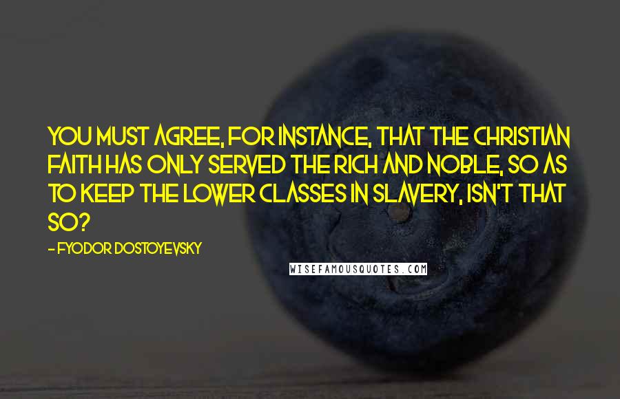 Fyodor Dostoyevsky Quotes: You must agree, for instance, that the Christian faith has only served the rich and noble, so as to keep the lower classes in slavery, isn't that so?