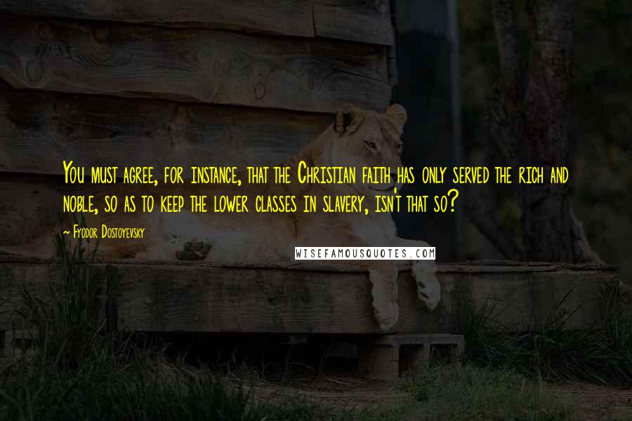 Fyodor Dostoyevsky Quotes: You must agree, for instance, that the Christian faith has only served the rich and noble, so as to keep the lower classes in slavery, isn't that so?