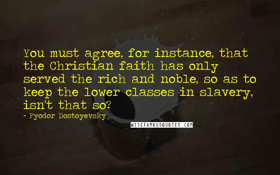 Fyodor Dostoyevsky Quotes: You must agree, for instance, that the Christian faith has only served the rich and noble, so as to keep the lower classes in slavery, isn't that so?