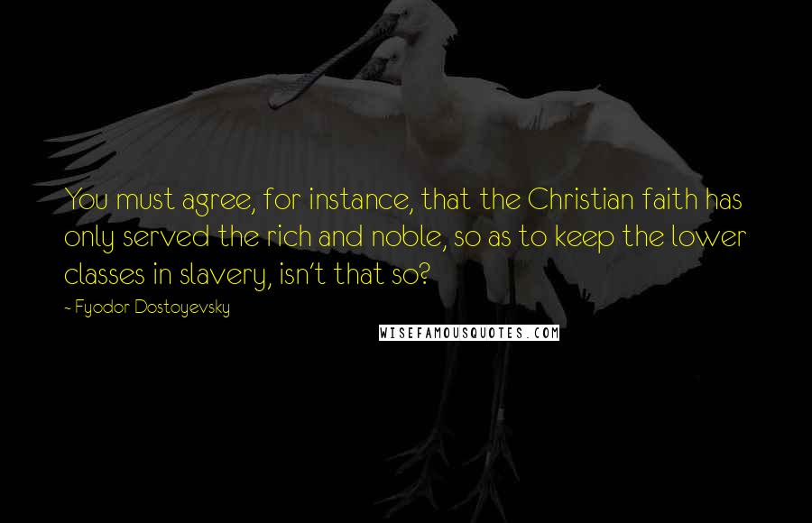 Fyodor Dostoyevsky Quotes: You must agree, for instance, that the Christian faith has only served the rich and noble, so as to keep the lower classes in slavery, isn't that so?