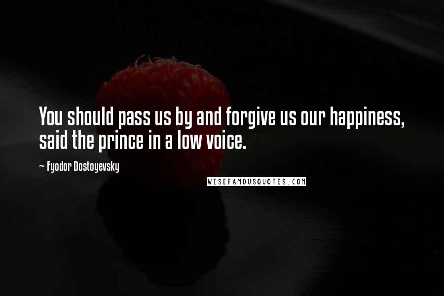 Fyodor Dostoyevsky Quotes: You should pass us by and forgive us our happiness, said the prince in a low voice.