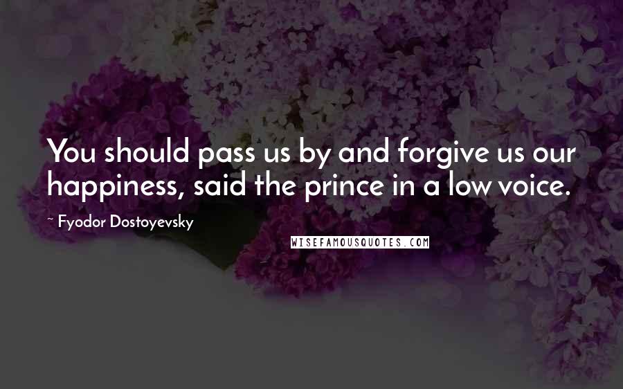 Fyodor Dostoyevsky Quotes: You should pass us by and forgive us our happiness, said the prince in a low voice.