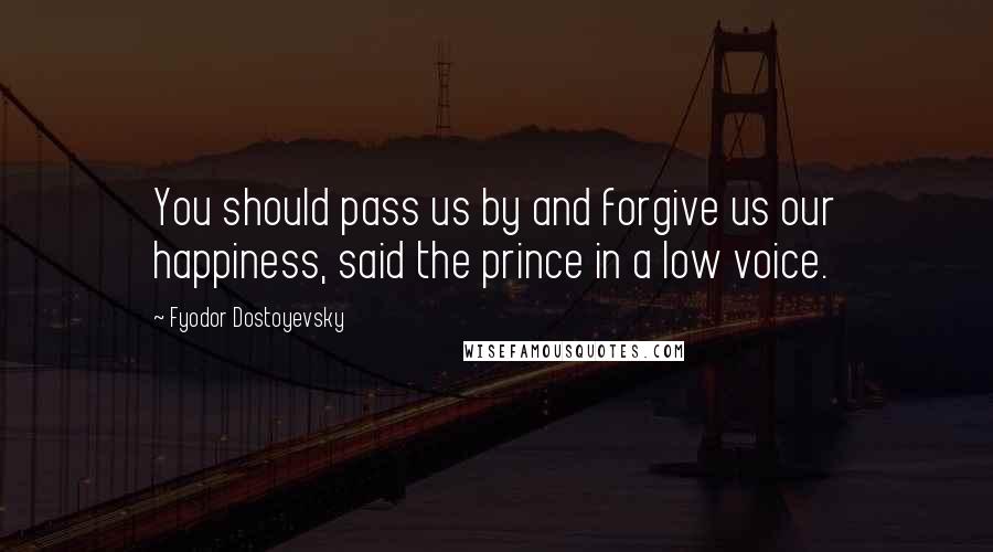 Fyodor Dostoyevsky Quotes: You should pass us by and forgive us our happiness, said the prince in a low voice.