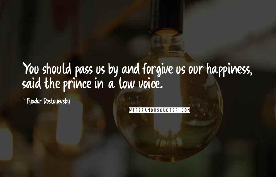 Fyodor Dostoyevsky Quotes: You should pass us by and forgive us our happiness, said the prince in a low voice.