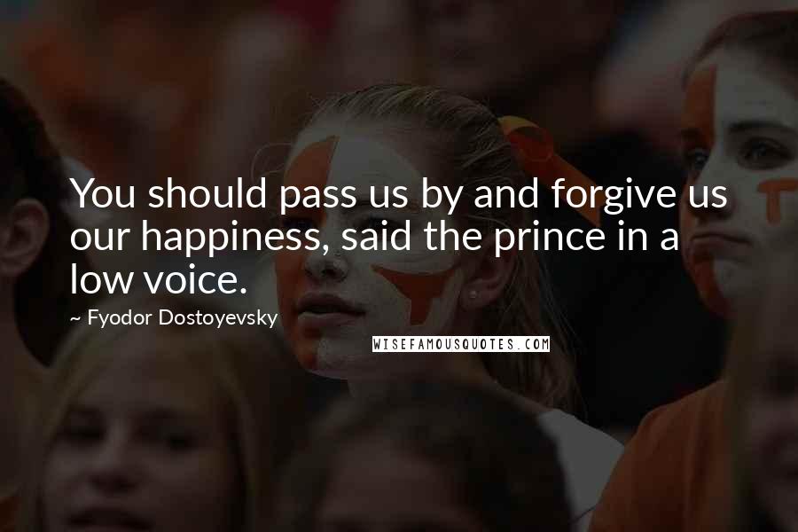 Fyodor Dostoyevsky Quotes: You should pass us by and forgive us our happiness, said the prince in a low voice.