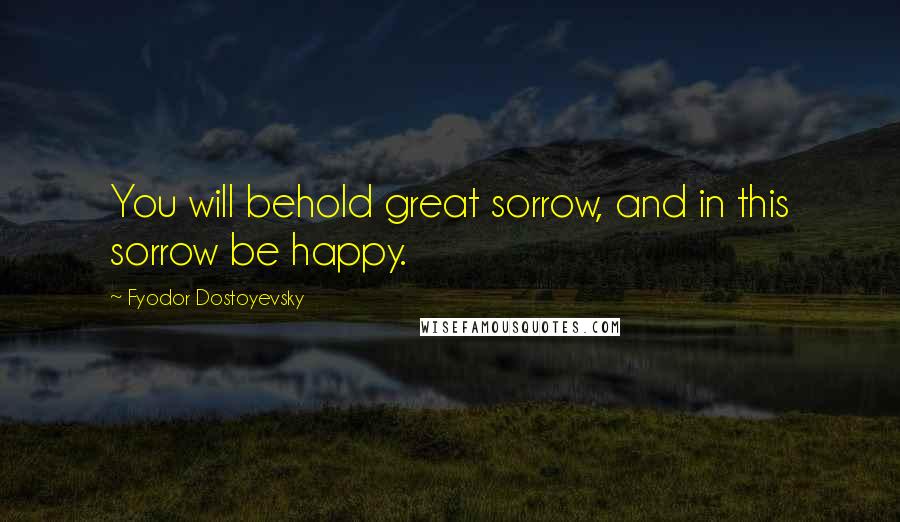 Fyodor Dostoyevsky Quotes: You will behold great sorrow, and in this sorrow be happy.