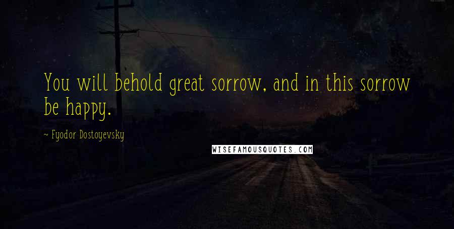 Fyodor Dostoyevsky Quotes: You will behold great sorrow, and in this sorrow be happy.