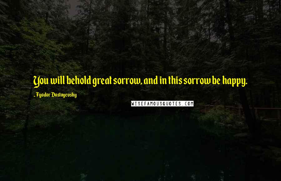 Fyodor Dostoyevsky Quotes: You will behold great sorrow, and in this sorrow be happy.