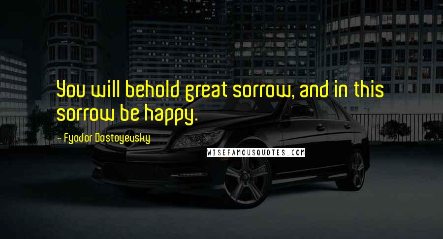 Fyodor Dostoyevsky Quotes: You will behold great sorrow, and in this sorrow be happy.