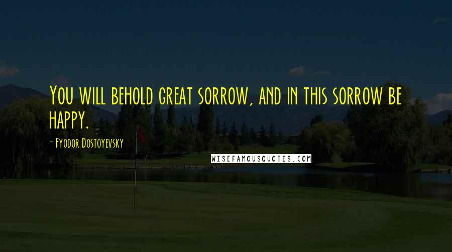 Fyodor Dostoyevsky Quotes: You will behold great sorrow, and in this sorrow be happy.