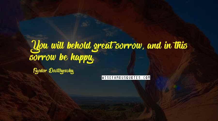 Fyodor Dostoyevsky Quotes: You will behold great sorrow, and in this sorrow be happy.
