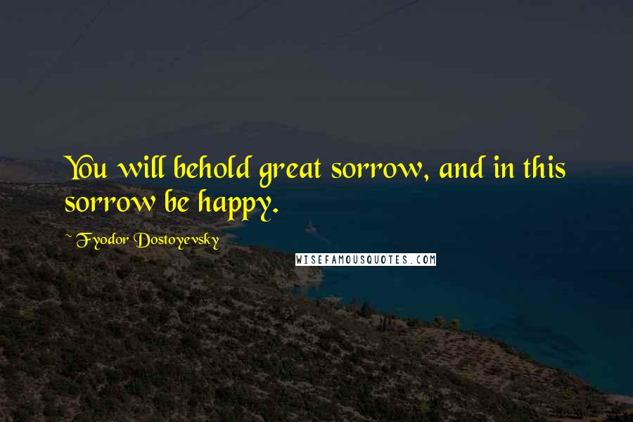 Fyodor Dostoyevsky Quotes: You will behold great sorrow, and in this sorrow be happy.