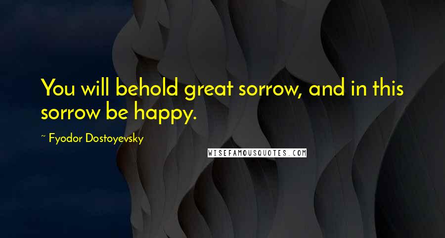 Fyodor Dostoyevsky Quotes: You will behold great sorrow, and in this sorrow be happy.