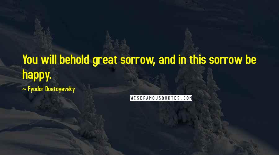 Fyodor Dostoyevsky Quotes: You will behold great sorrow, and in this sorrow be happy.