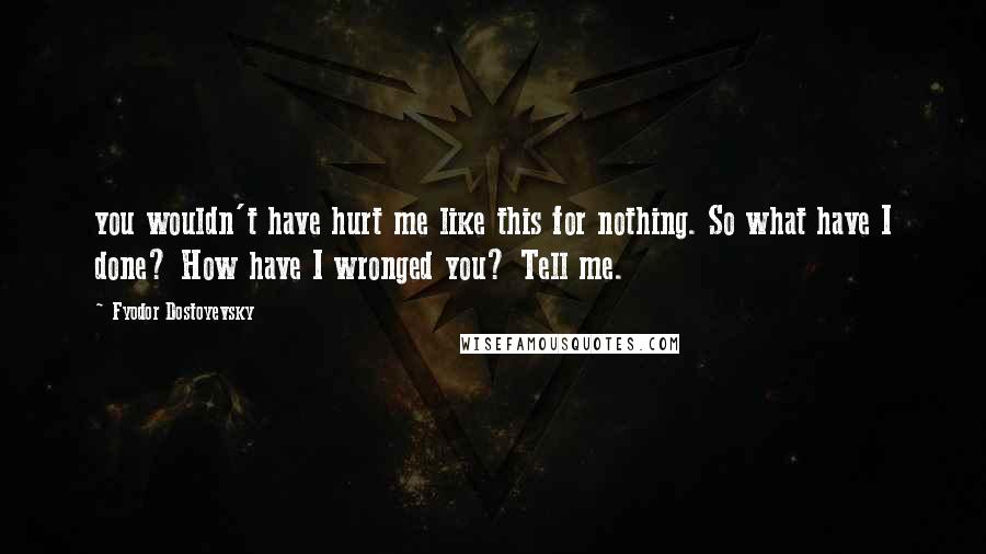Fyodor Dostoyevsky Quotes: you wouldn't have hurt me like this for nothing. So what have I done? How have I wronged you? Tell me.