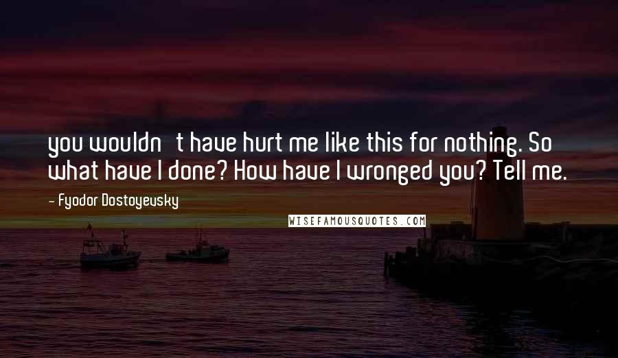 Fyodor Dostoyevsky Quotes: you wouldn't have hurt me like this for nothing. So what have I done? How have I wronged you? Tell me.
