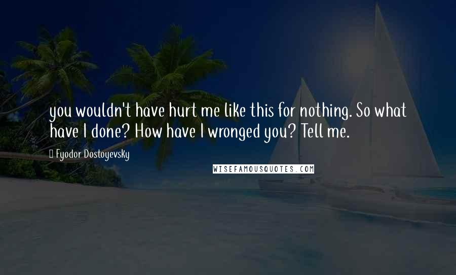 Fyodor Dostoyevsky Quotes: you wouldn't have hurt me like this for nothing. So what have I done? How have I wronged you? Tell me.