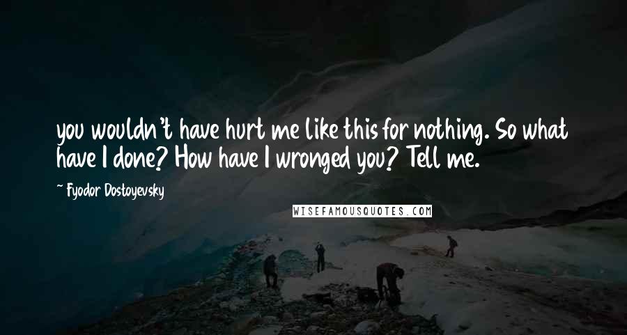 Fyodor Dostoyevsky Quotes: you wouldn't have hurt me like this for nothing. So what have I done? How have I wronged you? Tell me.