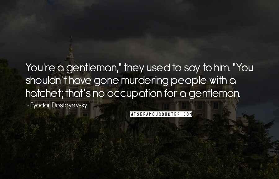 Fyodor Dostoyevsky Quotes: You're a gentleman," they used to say to him. "You shouldn't have gone murdering people with a hatchet; that's no occupation for a gentleman.