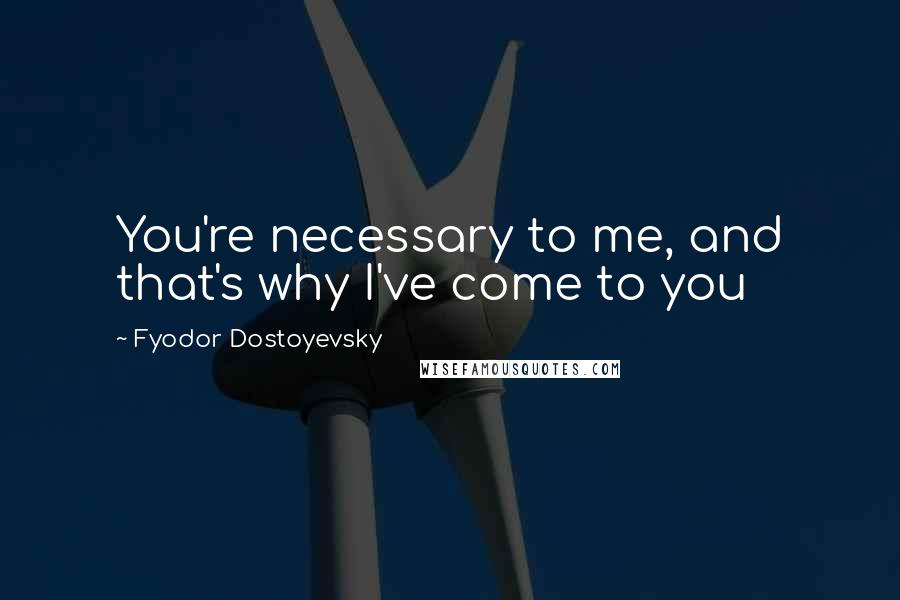 Fyodor Dostoyevsky Quotes: You're necessary to me, and that's why I've come to you