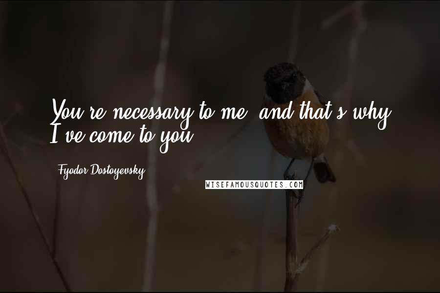 Fyodor Dostoyevsky Quotes: You're necessary to me, and that's why I've come to you