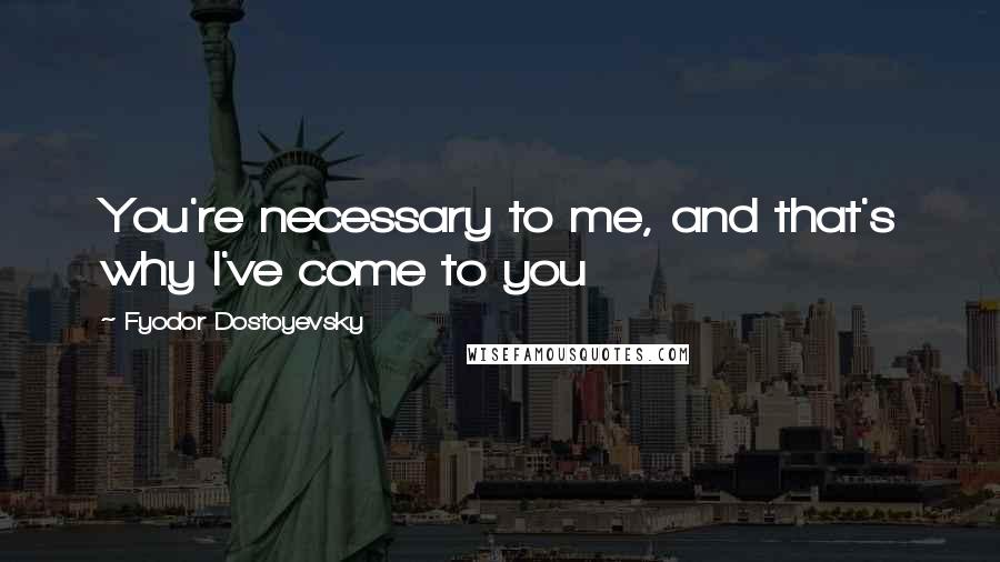 Fyodor Dostoyevsky Quotes: You're necessary to me, and that's why I've come to you