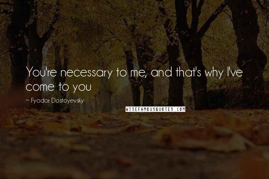 Fyodor Dostoyevsky Quotes: You're necessary to me, and that's why I've come to you