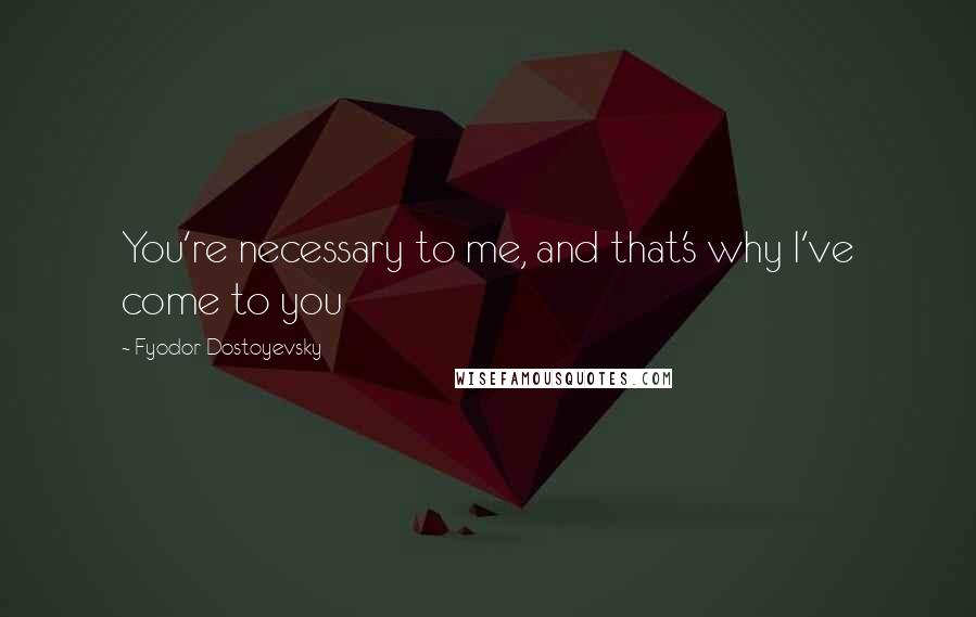 Fyodor Dostoyevsky Quotes: You're necessary to me, and that's why I've come to you