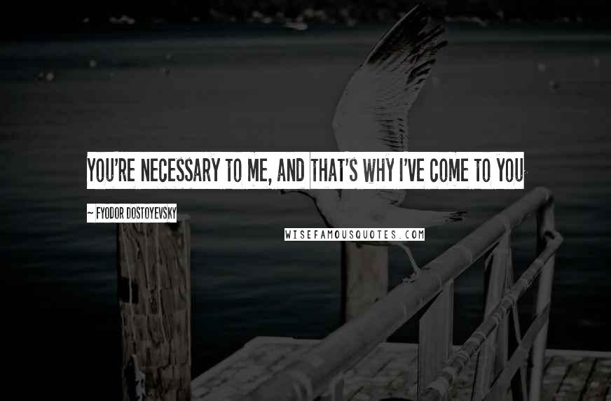 Fyodor Dostoyevsky Quotes: You're necessary to me, and that's why I've come to you