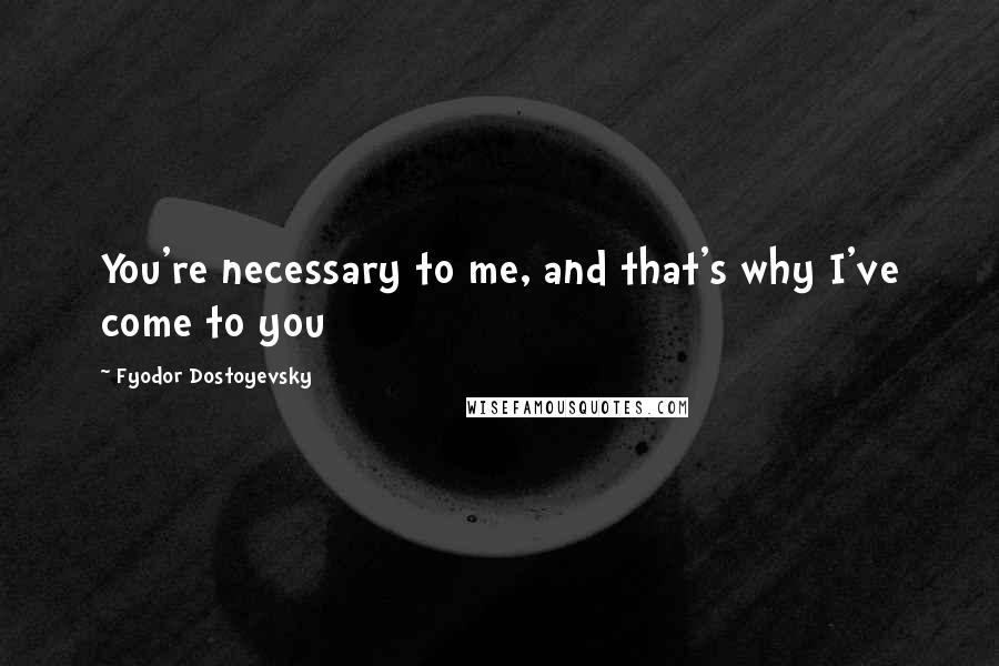 Fyodor Dostoyevsky Quotes: You're necessary to me, and that's why I've come to you