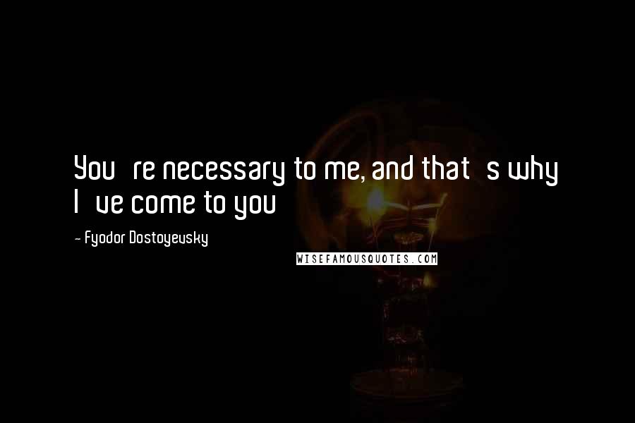 Fyodor Dostoyevsky Quotes: You're necessary to me, and that's why I've come to you