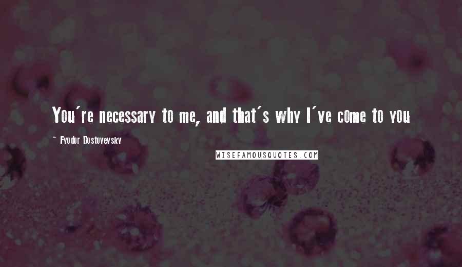 Fyodor Dostoyevsky Quotes: You're necessary to me, and that's why I've come to you