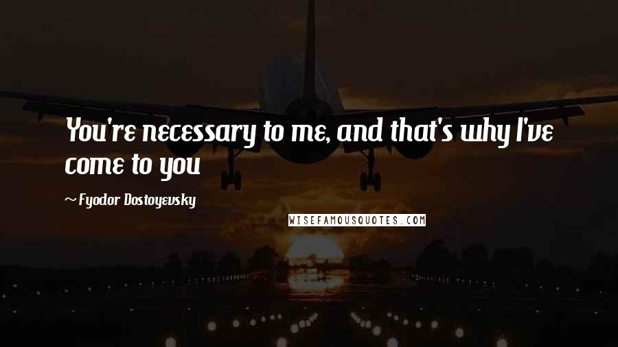 Fyodor Dostoyevsky Quotes: You're necessary to me, and that's why I've come to you